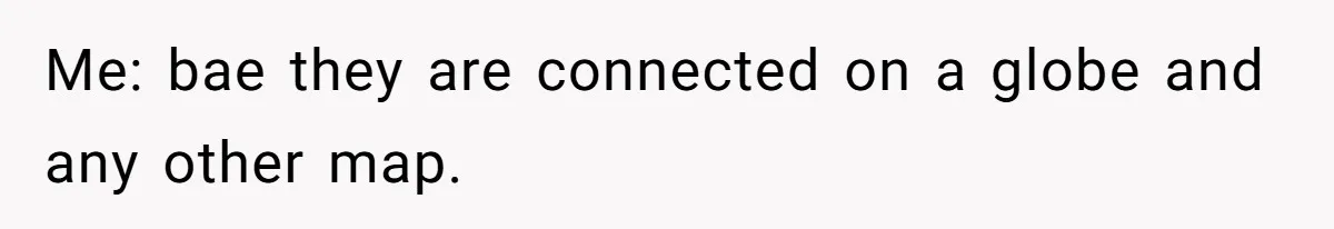 Me: bae they are connected on a globe and any other map.