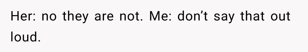 Her: no they are not. Me: don’t say that out loud.