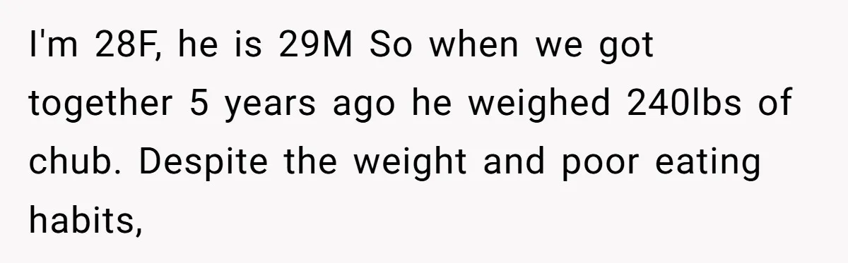 I'm 28F, he is 29M So when we got together 5 years ago he weighed 240lbs of chub. Despite the weight and poor eating habits,