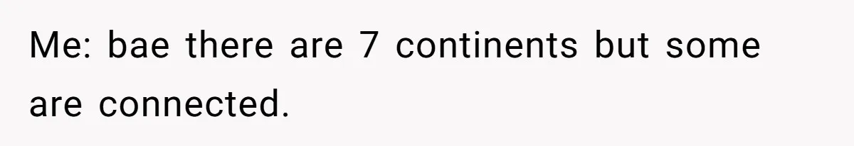 Me: bae there are 7 continents but some are connected.