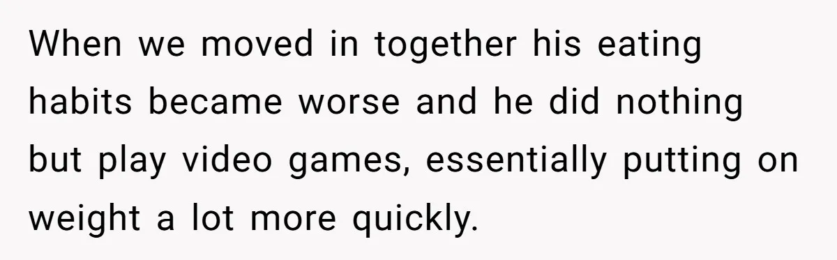 When we moved in together his eating habits became worse and he did nothing but play video games, essentially putting on weight a lot more quickly.
