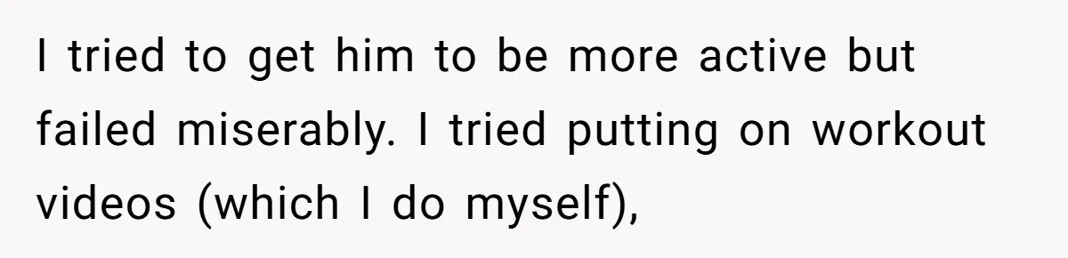 I tried to get him to be more active but failed miserably. I tried putting on workout videos (which I do myself),