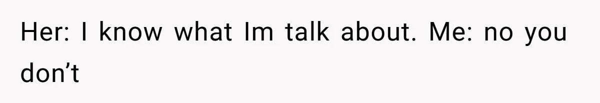Her: I know what Im talk about. Me: no you don’t