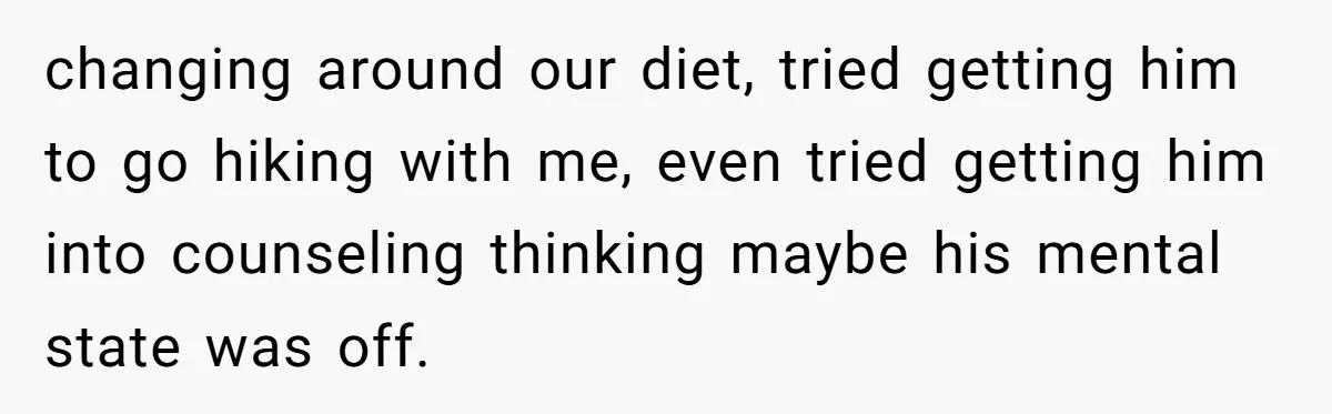 changing around our diet, tried getting him to go hiking with me, even tried getting him into counseling thinking maybe his mental state was off.