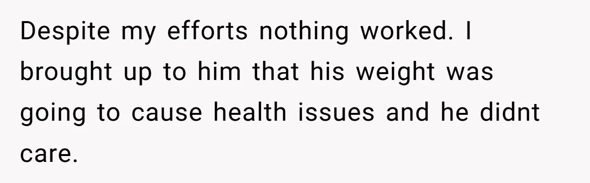 Despite my efforts nothing worked. I brought up to him that his weight was going to cause health issues and he didnt care.