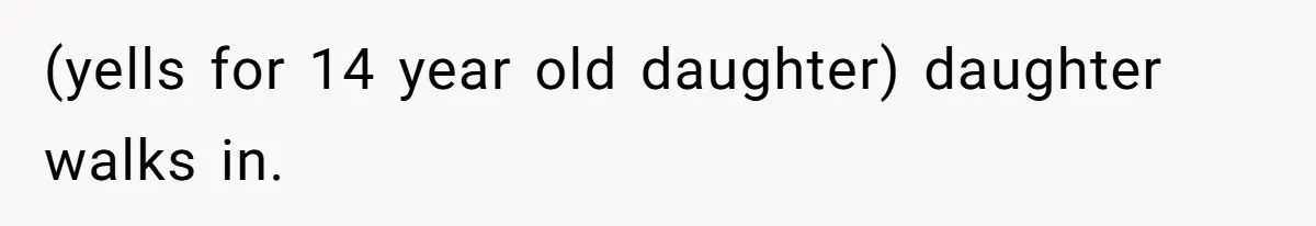 (yells for 14 year old daughter) daughter walks in.