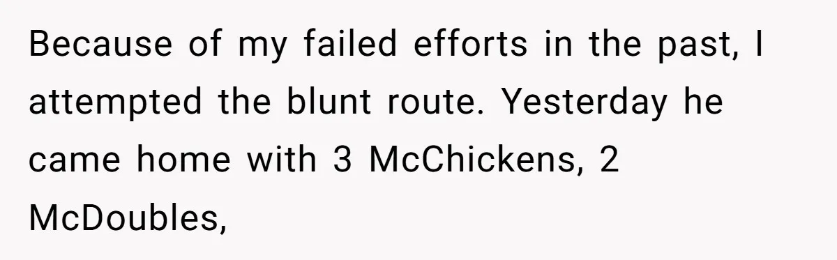 Because of my failed efforts in the past, I attempted the blunt route. Yesterday he came home with 3 McChickens, 2 McDoubles,