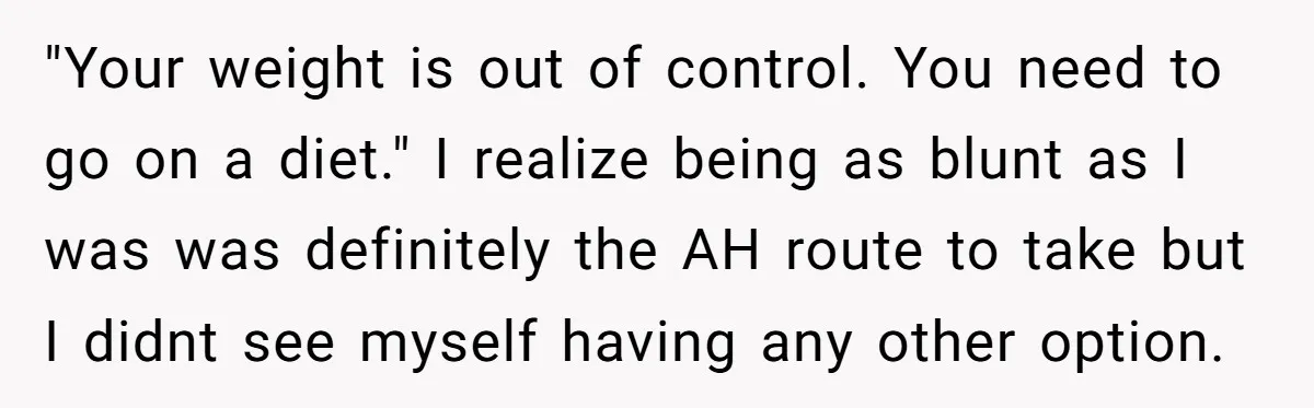 "Your weight is out of control. You need to go on a diet." I realize being as blunt as I was was definitely the AH route to take but I...