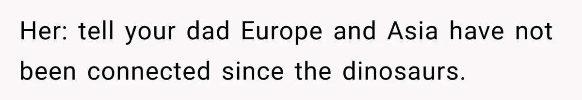 Her: tell your dad Europe and Asia have not been connected since the dinosaurs.