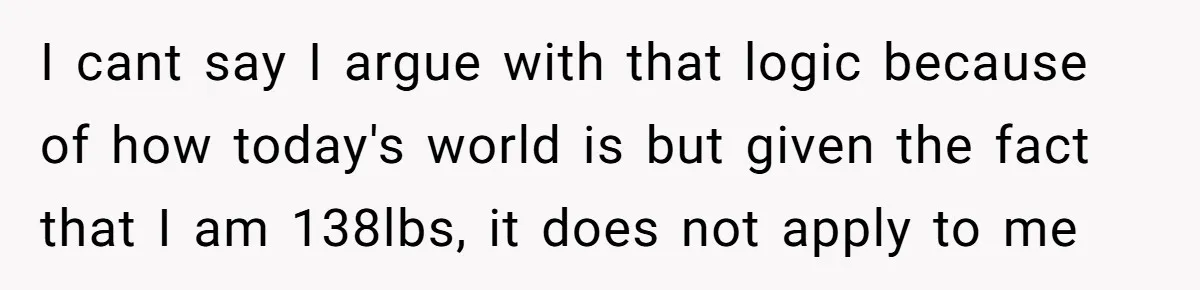 I cant say I argue with that logic because of how today's world is but given the fact that I am 138lbs, it does not apply to me