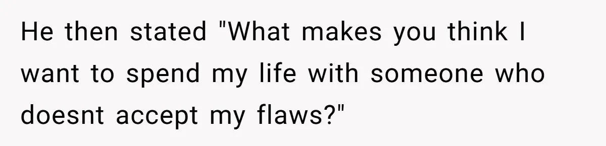 He then stated "What makes you think I want to spend my life with someone who doesnt accept my flaws?"