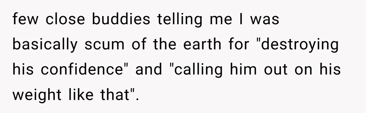 few close buddies telling me I was basically scum of the earth for "destroying his confidence" and "calling him out on his weight like that".