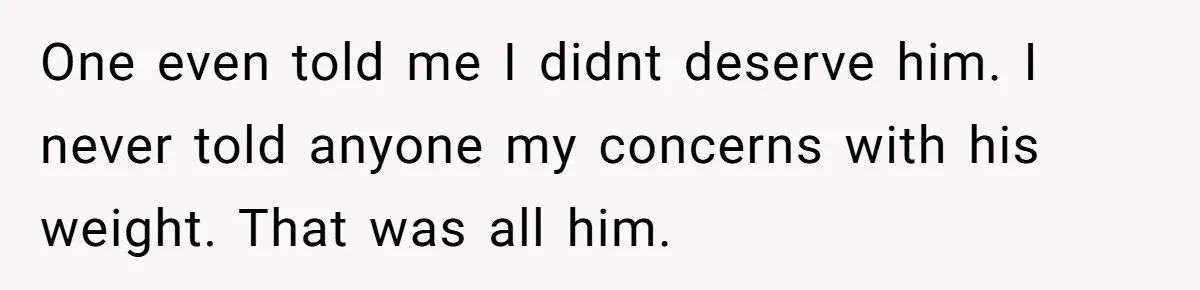 One even told me I didnt deserve him. I never told anyone my concerns with his weight. That was all him.