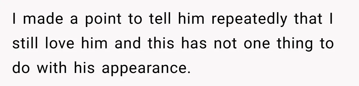 I made a point to tell him repeatedly that I still love him and this has not one thing to do with his appearance.