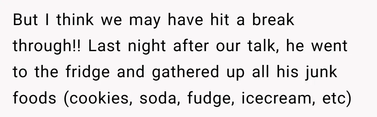 But I think we may have hit a break through!! Last night after our talk, he went to the fridge and gathered up all his junk foods (cookies, soda, fudge,...