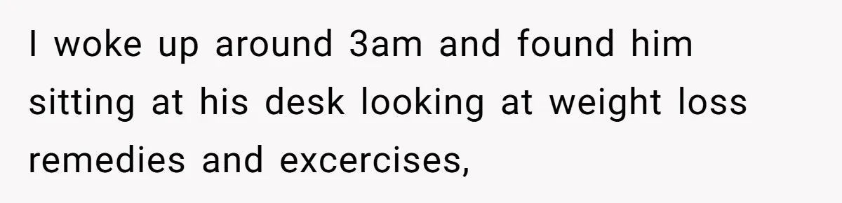 I woke up around 3am and found him sitting at his desk looking at weight loss remedies and excercises,