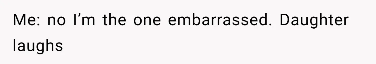 Me: no I’m the one embarrassed. Daughter laughs