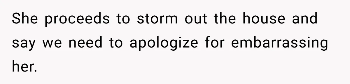 She proceeds to storm out the house and say we need to apologize for embarrassing her.