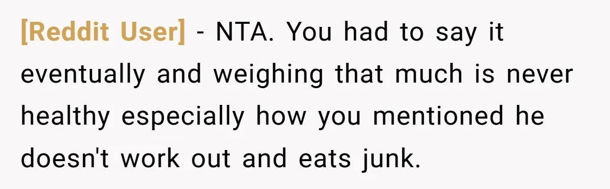 [Reddit User] − NTA. You had to say it eventually and weighing that much is never healthy especially how you mentioned he doesn't work out and eats junk.
