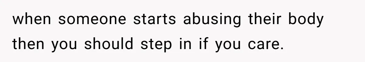 when someone starts abusing their body then you should step in if you care.
