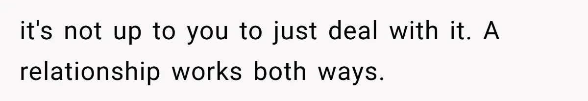 it's not up to you to just deal with it. A relationship works both ways.