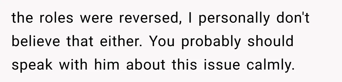 the roles were reversed, I personally don't believe that either. You probably should speak with him about this issue calmly.