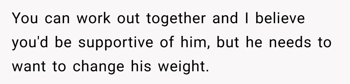 You can work out together and I believe you'd be supportive of him, but he needs to want to change his weight.
