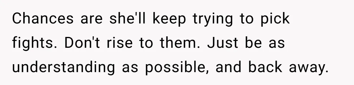 Chances are she'll keep trying to pick fights. Don't rise to them. Just be as understanding as possible, and back away.