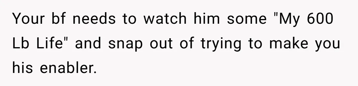 Your bf needs to watch him some "My 600 Lb Life" and snap out of trying to make you his enabler.