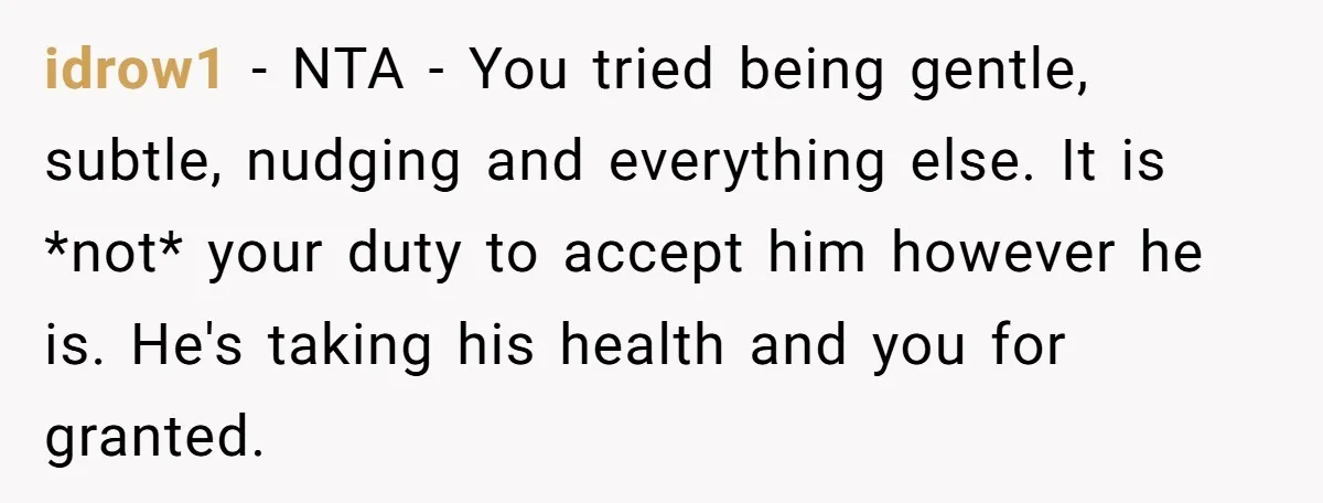 idrow1 − NTA - You tried being gentle, subtle, nudging and everything else. It is *not* your duty to accept him however he is. He's taking his health and you...