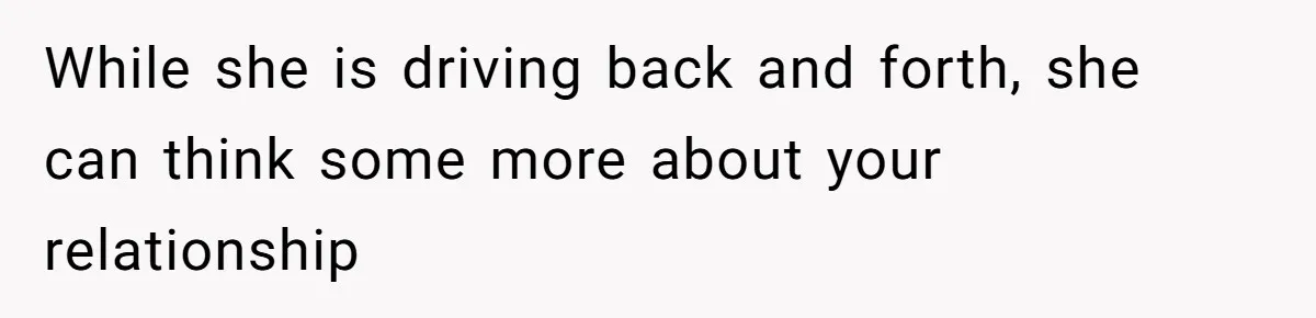 While she is driving back and forth, she can think some more about your relationship