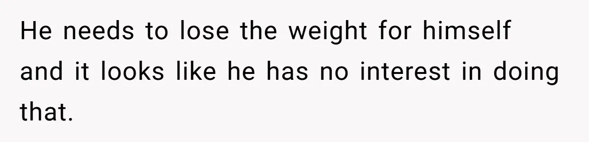 He needs to lose the weight for himself and it looks like he has no interest in doing that.