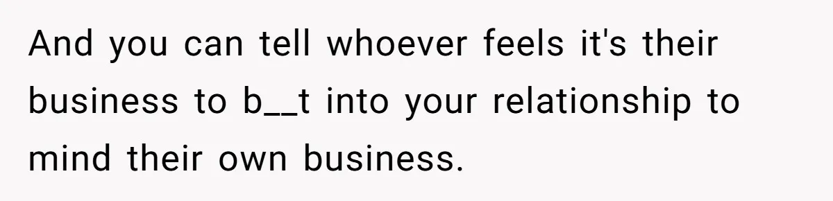 And you can tell whoever feels it's their business to b__t into your relationship to mind their own business.