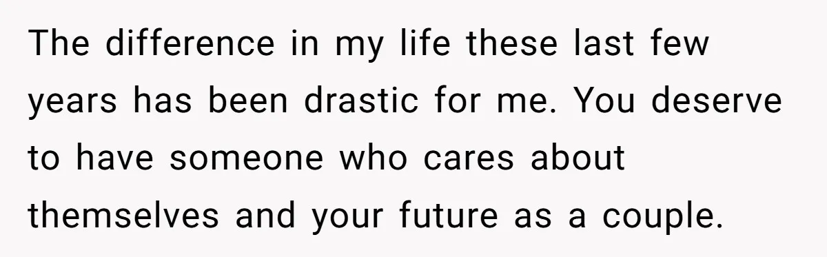 The difference in my life these last few years has been drastic for me. You deserve to have someone who cares about themselves and your future as a couple.