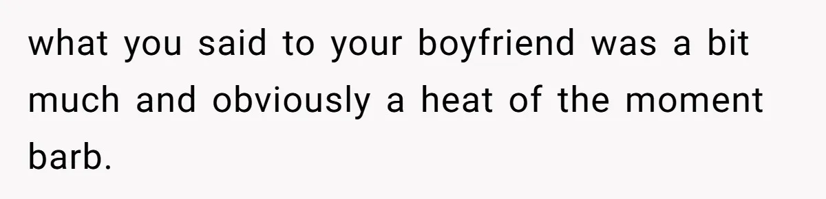 what you said to your boyfriend was a bit much and obviously a heat of the moment barb.