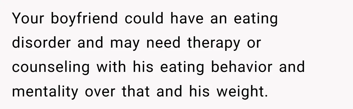 Your boyfriend could have an eating disorder and may need therapy or counseling with his eating behavior and mentality over that and his weight.