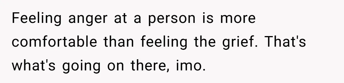 Feeling anger at a person is more comfortable than feeling the grief. That's what's going on there, imo.