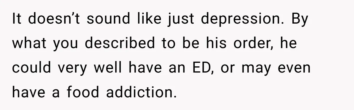 It doesn’t sound like just depression. By what you described to be his order, he could very well have an ED, or may even have a food addiction.