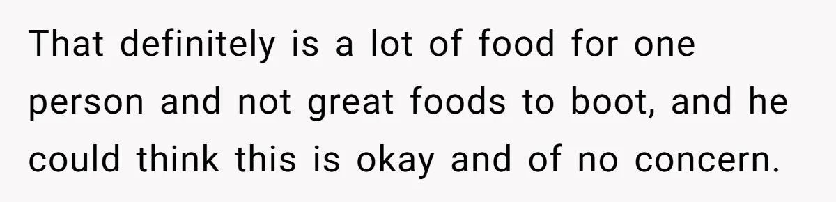 That definitely is a lot of food for one person and not great foods to boot, and he could think this is okay and of no concern.