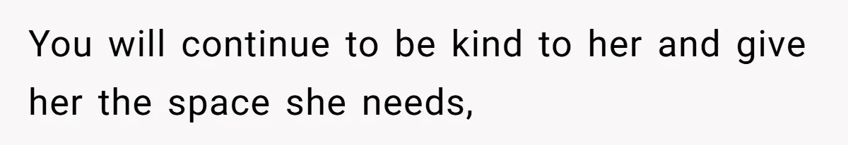 You will continue to be kind to her and give her the space she needs,