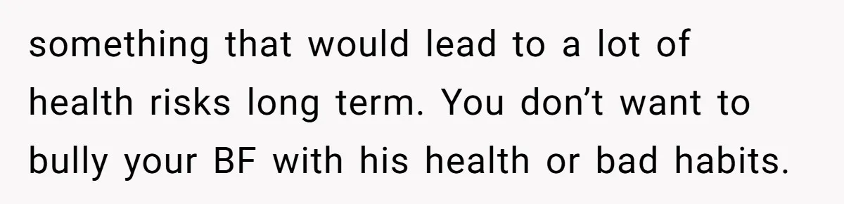 something that would lead to a lot of health risks long term. You don’t want to bully your BF with his health or bad habits.