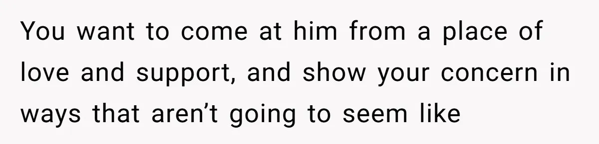 You want to come at him from a place of love and support, and show your concern in ways that aren’t going to seem like