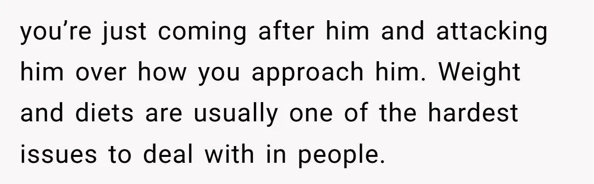 you’re just coming after him and attacking him over how you approach him. Weight and diets are usually one of the hardest issues to deal with in people.