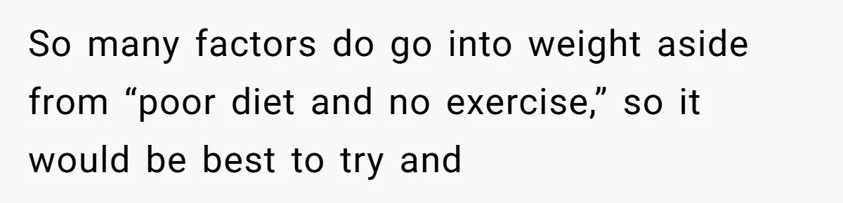 So many factors do go into weight aside from “poor diet and no exercise,” so it would be best to try and