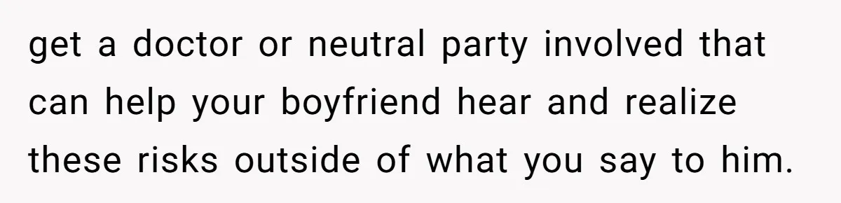 get a doctor or neutral party involved that can help your boyfriend hear and realize these risks outside of what you say to him.