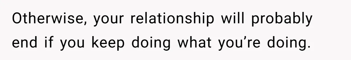 Otherwise, your relationship will probably end if you keep doing what you’re doing.