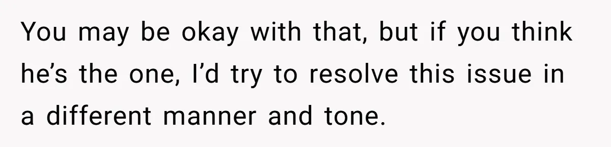 You may be okay with that, but if you think he’s the one, I’d try to resolve this issue in a different manner and tone.