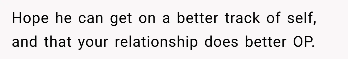 Hope he can get on a better track of self, and that your relationship does better OP.