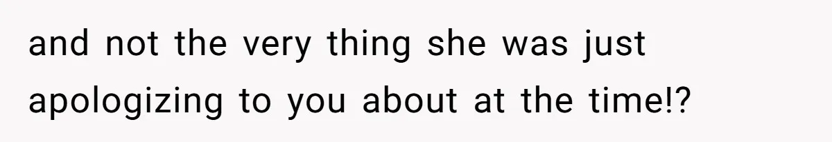 and not the very thing she was just apologizing to you about at the time!?