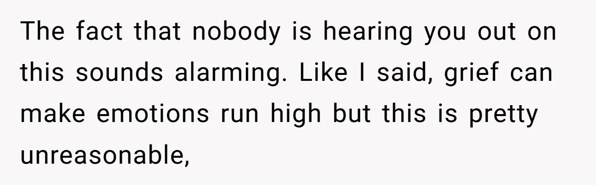 The fact that nobody is hearing you out on this sounds alarming. Like I said, grief can make emotions run high but this is pretty unreasonable,